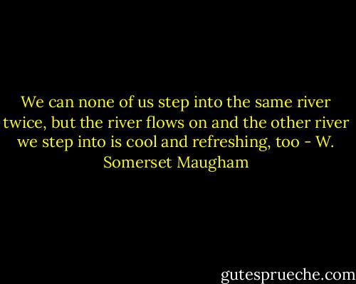 We can none of us step into the same river twice, but the river flows on and the other river we step into is cool and refreshing, too - W. Somerset Maugham