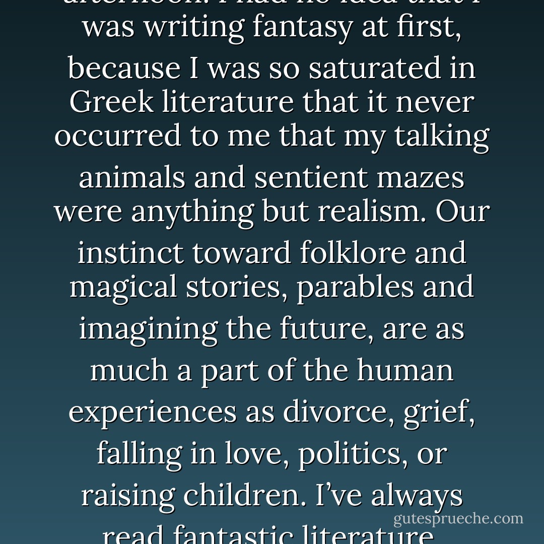 I’ve read science fiction and fantasy all my life – though when you’re a child, they just call that “books.” The first book I ever read on my own was <em>The Neverending Story</em>. I studied classics at university, and in ancient literature, monsters, witches, magic, curses, and impossible machines aren’t genre, they’re just Tuesday afternoon. I had no idea that I was writing fantasy at first, because I was so saturated in Greek literature that it never occurred to me that my talking animals and sentient mazes were anything but realism. Our instinct toward folklore and magical stories, parables and imagining the future, are as much a part of the human experiences as divorce, grief, falling in love, politics, or raising children. I’ve always read fantastic literature, because it’s always seemed truest to me. It makes the metaphorical literal and is all the more powerful for that immediacy and directness. I love genre fiction for the infinite expanse of stories it can tell – and it’s been my constant companion since I was a very small child. - Catherynne M. Valente