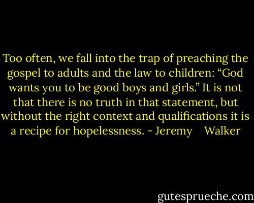 Too often, we fall into the trap of preach­ing the gospel to adults and the law to chil­dren: “God wants you to be good boys and girls.” It is not that there is no truth in that state­ment, but with­out the right con­text and qual­i­fi­ca­tions it is a recipe for hope­less­ness. - Jeremy    Walker