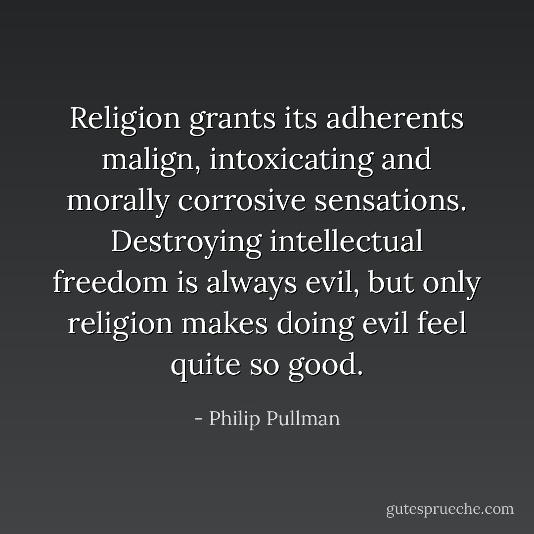 Religion grants its adherents malign, intoxicating and morally corrosive sensations. Destroying intellectual freedom is always evil, but only religion makes doing evil feel quite so good. - Philip Pullman