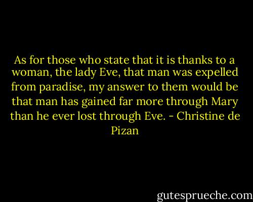 As for those who state that it is thanks to a woman, the lady Eve, that man was expelled from paradise, my answer to them would be that man has gained far more through Mary than he ever lost through Eve. - Christine de Pizan
