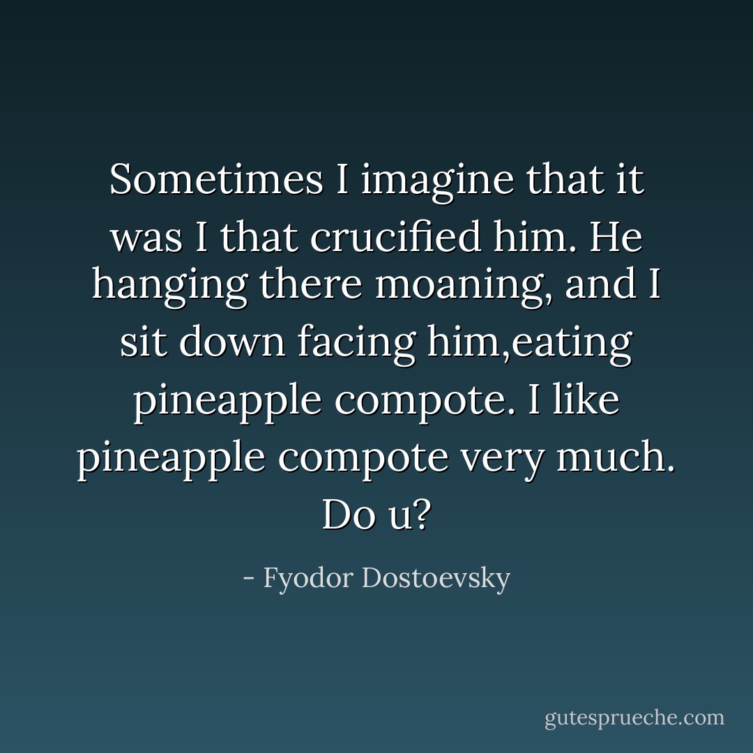 Sometimes I imagine that it was I that crucified him. He hanging there moaning, and I sit down facing him,eating pineapple compote. I like pineapple compote very much. Do u? - Fyodor Dostoevsky