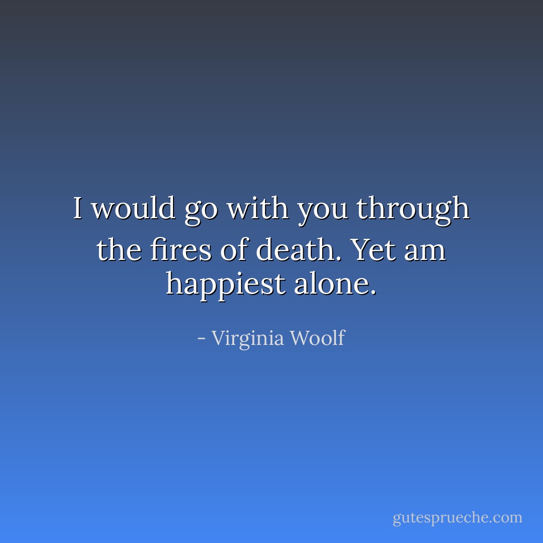 I would go with you through the fires of death. Yet am happiest alone. - Virginia Woolf