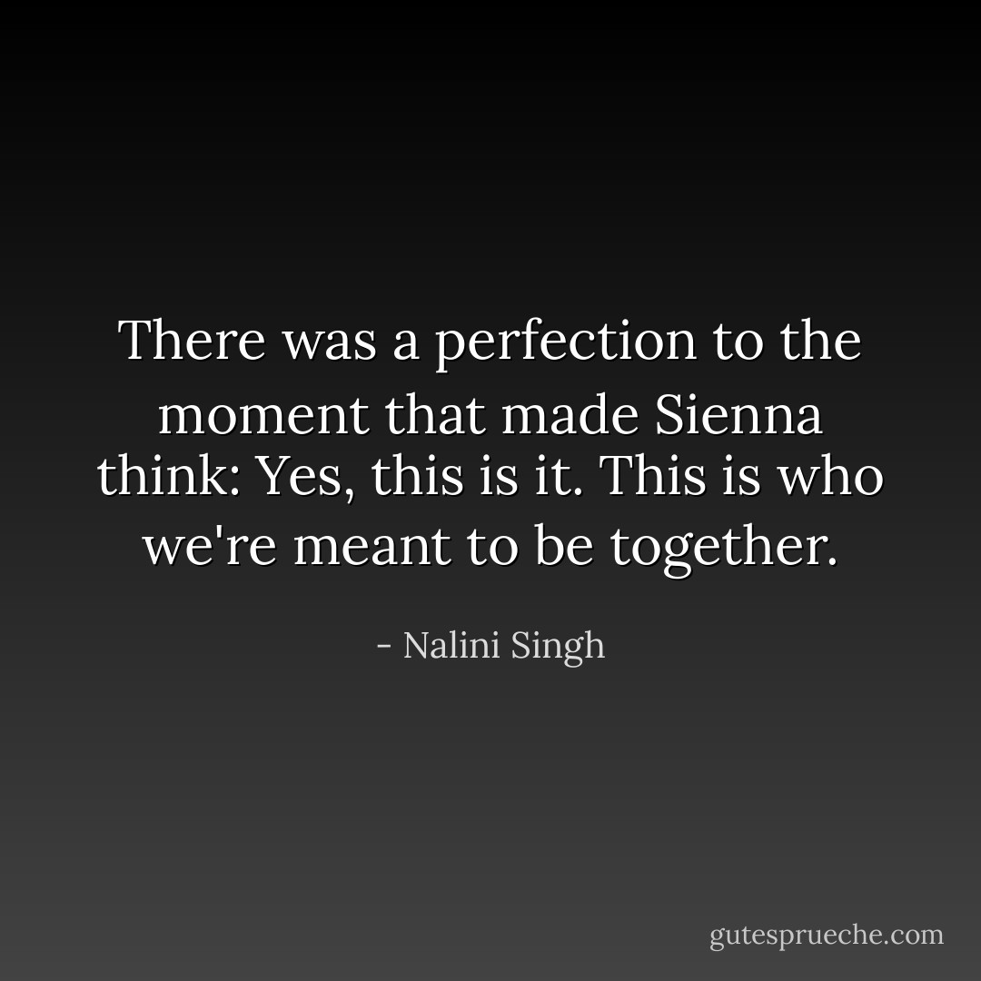There was a perfection to the moment that made Sienna think: Yes, this is it. This is who we're meant to be together. - Nalini Singh