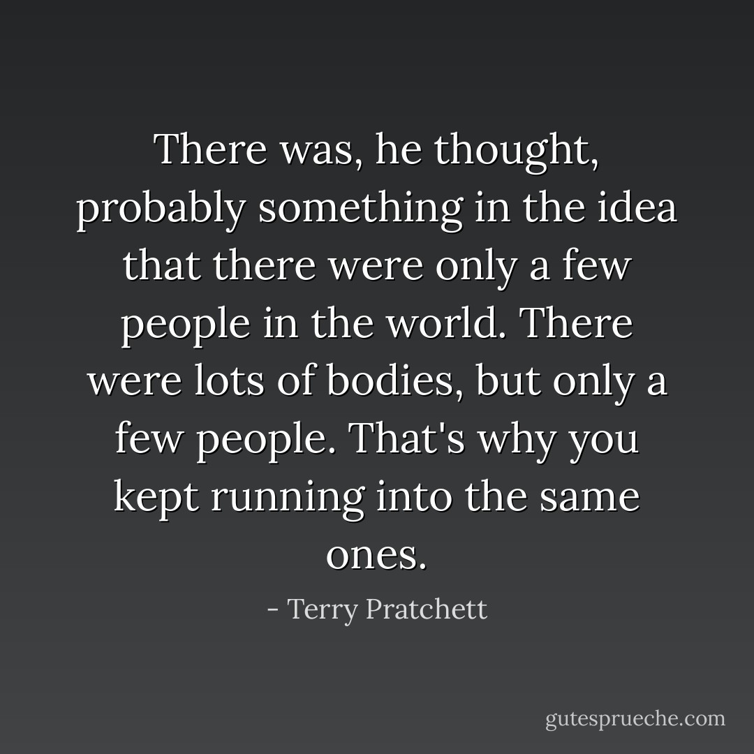 There was, he thought, probably something in the idea that there were only a few people in the world. There were lots of bodies, but only a few people. That's why you kept running into the same ones. - Terry Pratchett