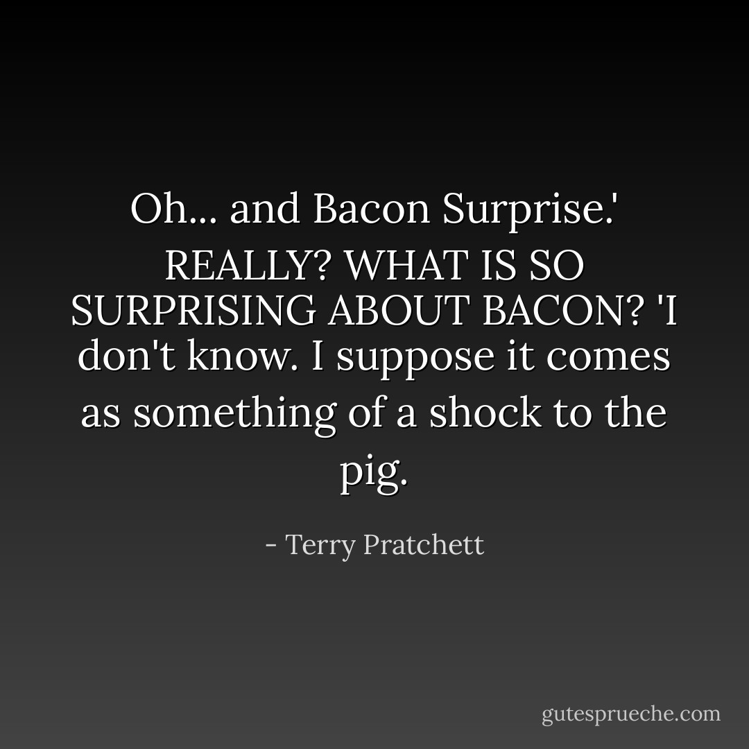 Oh... and Bacon Surprise.'<br />REALLY? WHAT IS SO SURPRISING ABOUT BACON?<br />'I don't know. I suppose it comes as something of a shock to the pig. - Terry Pratchett