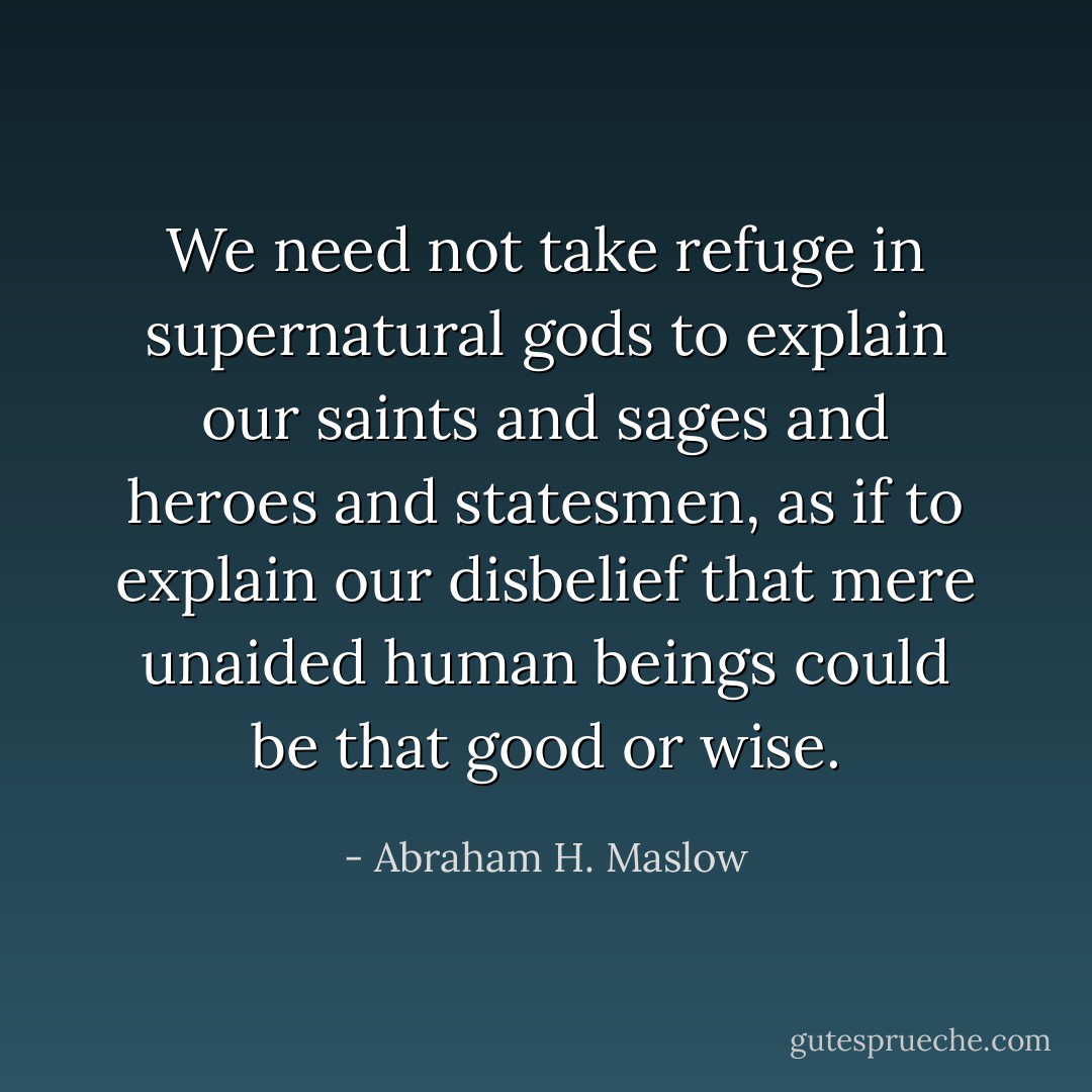 We need not take refuge in supernatural gods to explain our saints and sages and heroes and statesmen, as if to explain our disbelief that mere unaided human beings could be that good or wise. - Abraham H. Maslow