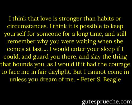 I think that love is stronger than habits or circumstances. I think it is possible to keep yourself for someone for a long time, and still remember why you were waiting when she comes at last.... I would enter your sleep if I could, and guard you there, and slay the thing that hounds you, as I would if it had the courage to face me in fair daylight. But I cannot come in unless you dream of me. - Peter S. Beagle