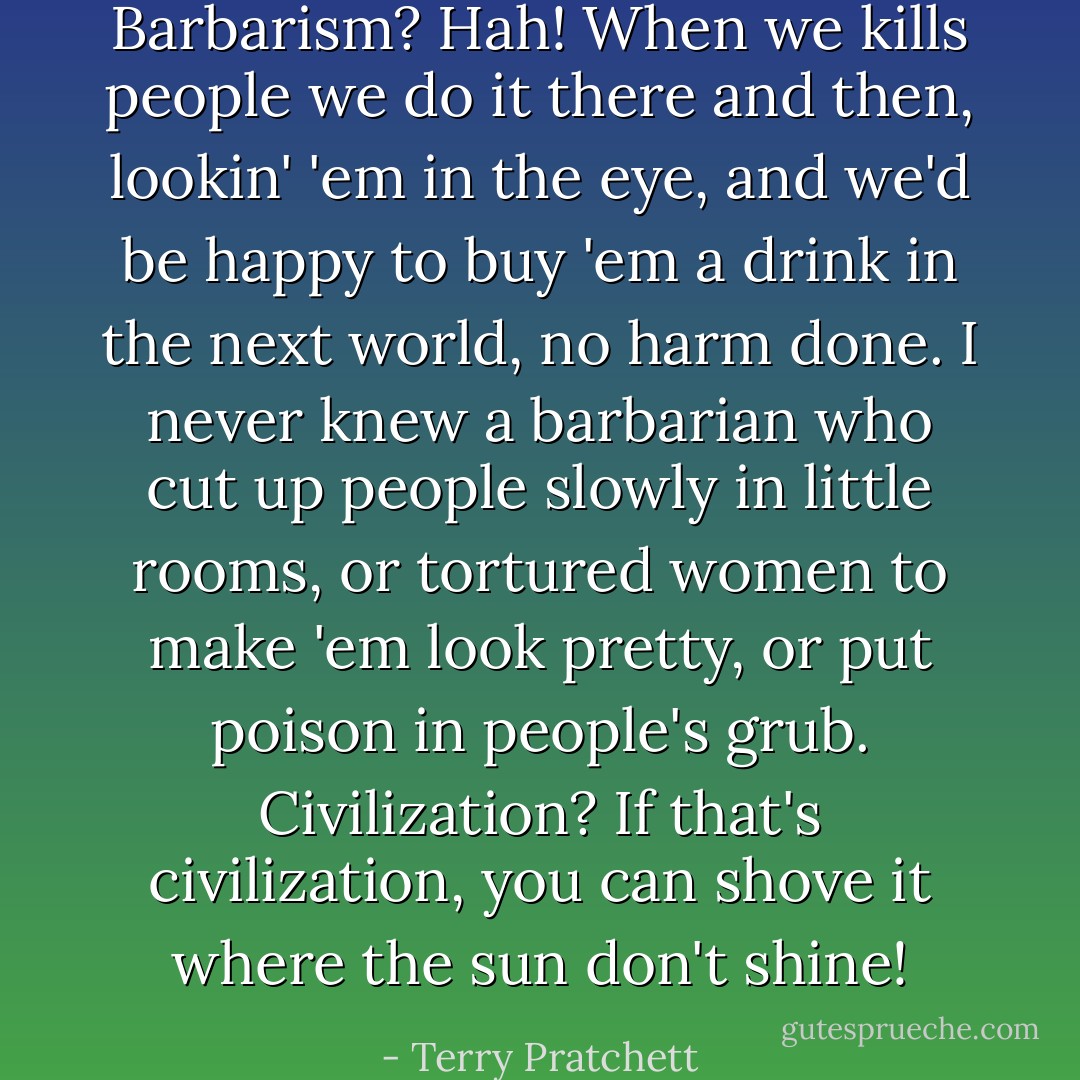 Barbarism? Hah! When we kills people we do it there and then, lookin' 'em in the eye, and we'd be happy to buy 'em a drink in the next world, no harm done. I never knew a barbarian who cut up people slowly in little rooms, or tortured women to make 'em look pretty, or put poison in people's grub. Civilization? If that's civilization, you can shove it where the sun don't shine! - Terry Pratchett