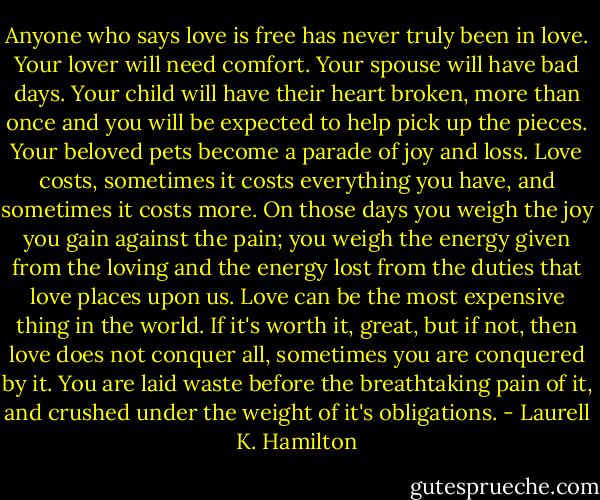 Anyone who says love is free has never truly been in love. Your lover will need comfort. Your spouse will have bad days. Your child will have their heart broken, more than once and you will be expected to help pick up the pieces. Your beloved pets become a parade of joy and loss. Love costs, sometimes it costs everything you have, and sometimes it costs more. On those days you weigh the joy you gain against the pain; you weigh the energy given from the loving and the energy lost from the duties that love places upon us. Love can be the most expensive thing in the world. If it's worth it, great, but if not, then love does not conquer all, sometimes you are conquered by it. You are laid waste before the breathtaking pain of it, and crushed under the weight of it's obligations. - Laurell K. Hamilton