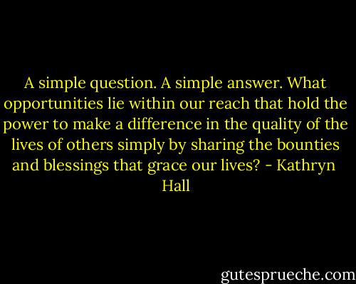 A simple question. A simple answer. What opportunities lie within our reach that hold the power to make a difference in the quality of the lives of others simply by sharing the bounties and blessings that grace our lives? - Kathryn  Hall