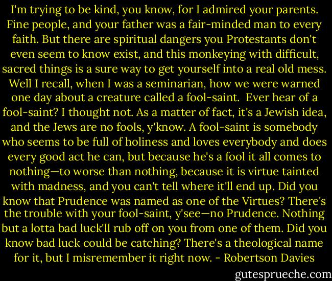 I'm trying to be kind, you know, for I admired your parents. Fine people, and your father was a fair-minded man to every faith. But there are spiritual dangers you Protestants don't even seem to know exist, and this monkeying with difficult, sacred things is a sure way to get yourself into a real old mess. Well I recall, when I was a seminarian, how we were warned one day about a creature called a fool-saint.<br /><br />Ever hear of a fool-saint? I thought not. As a matter of fact, it's a Jewish idea, and the Jews are no fools, y'know. A fool-saint is somebody who seems to be full of holiness and loves everybody and does every good act he can, but because he's a fool it all comes to nothing—to worse than nothing, because it is virtue tainted with madness, and you can't tell where it'll end up. Did you know that Prudence was named as one of the Virtues? There's the trouble with your fool-saint, y'see—no Prudence. Nothing but a lotta bad luck'll rub off on you from one of them. Did you know bad luck could be catching? There's a theological name for it, but I misremember it right now. - Robertson Davies