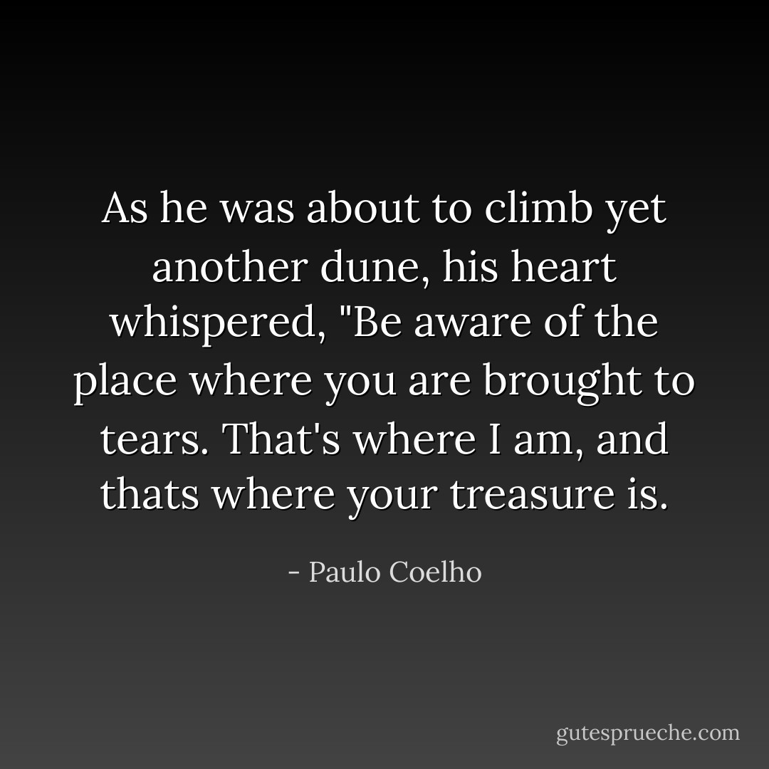 As he was about to climb yet another dune, his heart whispered, "Be aware of the place where you are brought to tears. That's where I am, and thats where your treasure is. - Paulo Coelho