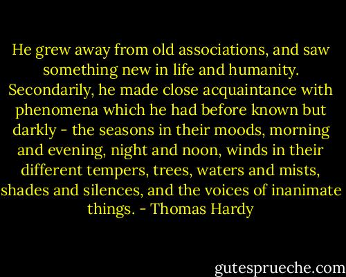 He grew away from old associations, and saw something new in life and humanity. Secondarily, he made close acquaintance with phenomena which he had before known but darkly - the seasons in their moods, morning and evening, night and noon, winds in their different tempers, trees, waters and mists, shades and silences, and the voices of inanimate things. - Thomas Hardy