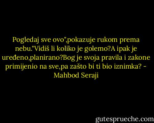 Pogledaj sve ovo",pokazuje rukom prema nebu."Vidiš li koliko je golemo?A ipak je uređeno,planirano?Bog je svoja pravila i zakone primijenio na sve,pa zašto bi ti bio iznimka? - Mahbod Seraji