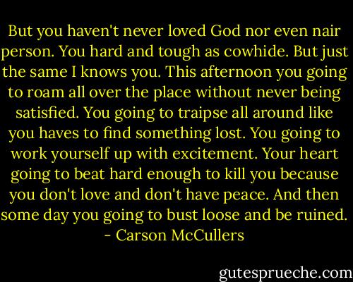 But you haven't never loved God nor even nair person. You hard and tough as cowhide. But just the same I knows you. This afternoon you going to roam all over the place without never being satisfied. You going to traipse all around like you haves to find something lost. You going to work yourself up with excitement. Your heart going to beat hard enough to kill you because you don't love and don't have peace. And then some day you going to bust loose and be ruined. - Carson McCullers