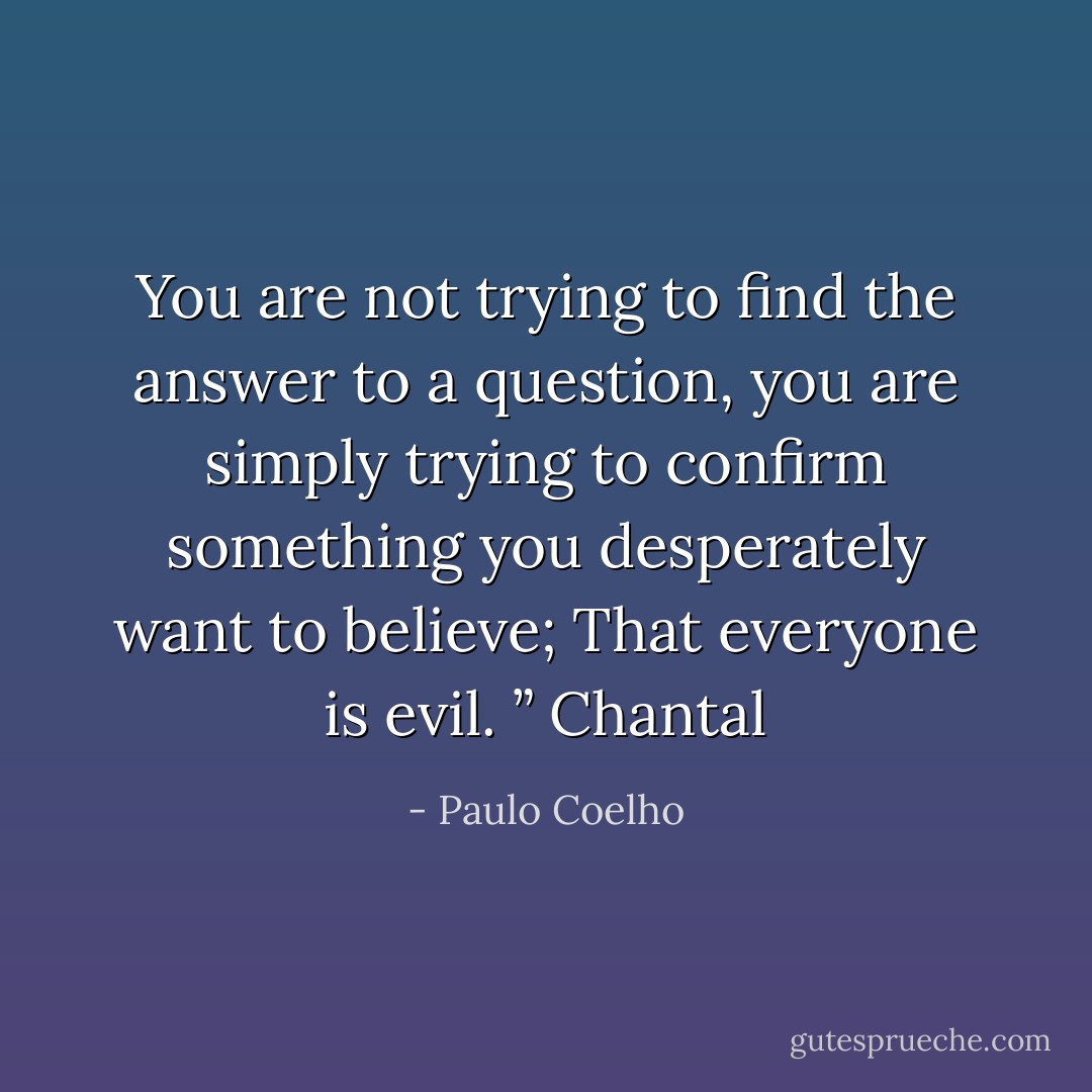 You are not trying to find the answer to a question, you are simply trying to confirm something you desperately want to believe; That everyone is evil. ” Chantal - Paulo Coelho