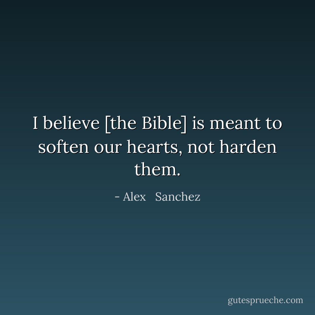 I believe [the Bible] is meant to soften our hearts, not harden them. - Alex   Sanchez