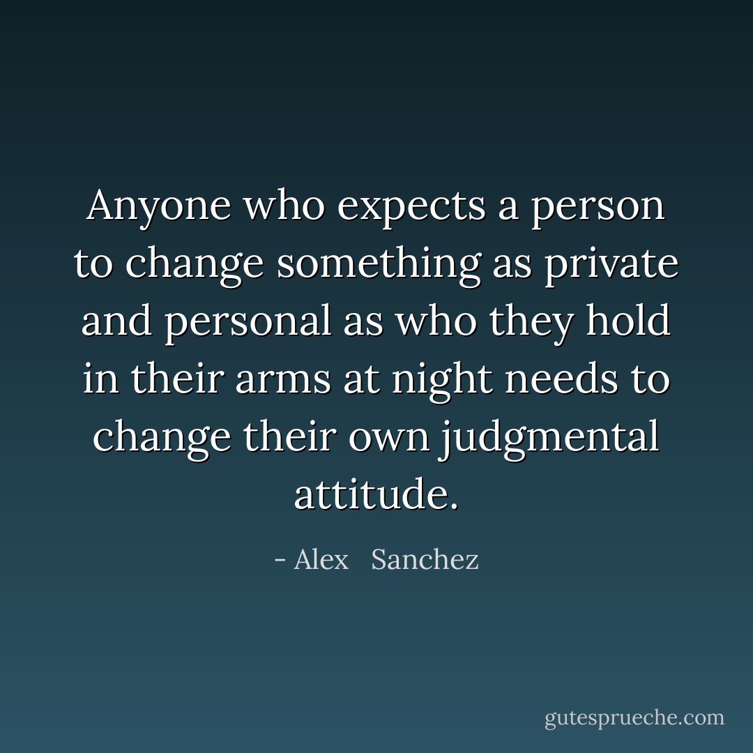 Anyone who expects a person to change something as private and personal as who they hold in their arms at night needs to change their own judgmental attitude. - Alex   Sanchez