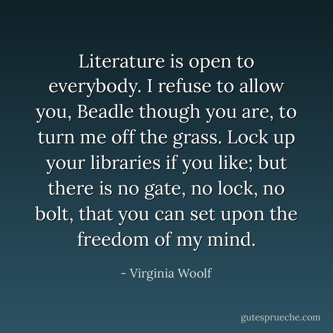 Literature is open to everybody. I refuse to allow you, Beadle though you are, to turn me off the grass. Lock up your libraries if you like; but there is no gate, no lock, no bolt, that you can set upon the freedom of my mind. - Virginia Woolf