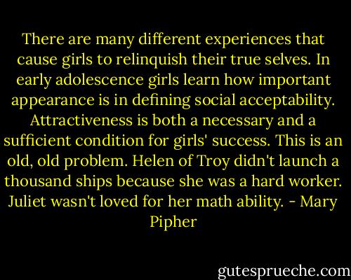 There are many different experiences that cause girls to relinquish their true selves. In early adolescence girls learn how important appearance is in defining social acceptability. Attractiveness is both a necessary and a sufficient condition for girls' success. This is an old, old problem. Helen of Troy didn't launch a thousand ships because she was a hard worker. Juliet wasn't loved for her math ability. - Mary Pipher