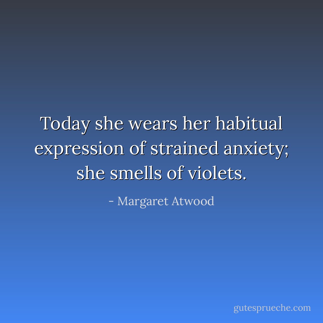 Today she wears her habitual expression of strained anxiety; she smells of violets. - Margaret Atwood