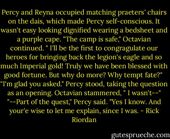 Percy and Reyna occupied matching praeters' chairs on the dais, which made Percy self-conscious. It wasn't easy looking dignified wearing a bedsheet and a purple cape. "The camp is safe," Octavian continued. " I'll be the first to congragulate our heroes for bringing back the legion's eagle and so much Imperial gold! Truly we have been blessed with good fortune. But why do more? Why tempt fate?" <br />"I'm glad you asked." Percy stood, taking the question as an opening. Octavian stammered, " I wasn't--"<br />"--Part of the quest," Percy said. "Yes I know. And your'e wise to let me explain, since I was. - Rick Riordan