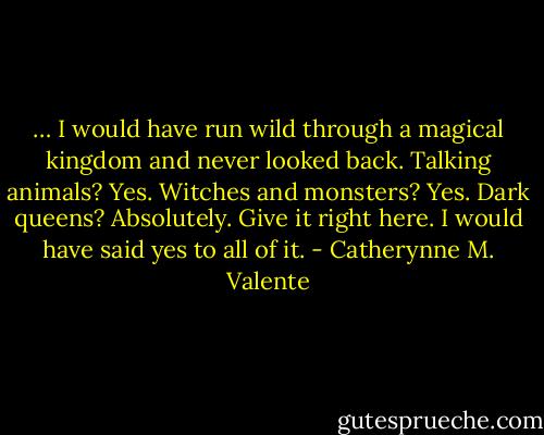 … I would have run wild through a magical kingdom and never looked back. Talking animals? Yes. Witches and monsters? Yes. Dark queens? Absolutely. Give it right here. I would have said yes to all of it. - Catherynne M. Valente