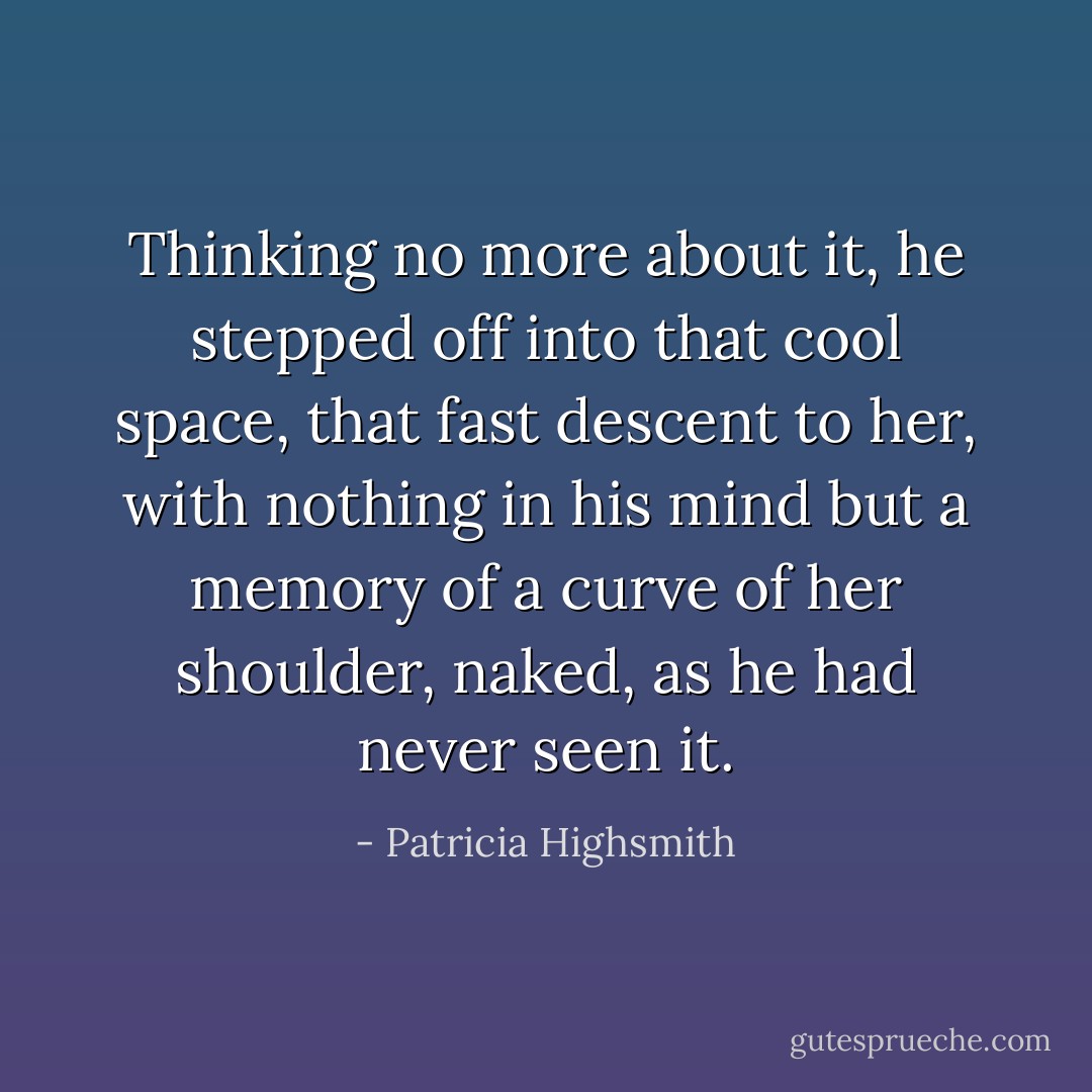 Thinking no more about it, he stepped off into that cool space, that fast descent to her, with nothing in his mind but a memory of a curve of her shoulder, naked, as he had never seen it. - Patricia Highsmith