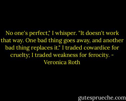 No one's perfect," I whisper. "It doesn't work that way. One bad thing goes away, and another bad thing replaces it." I traded cowardice for cruelty; I traded weakness for ferocity. - Veronica Roth