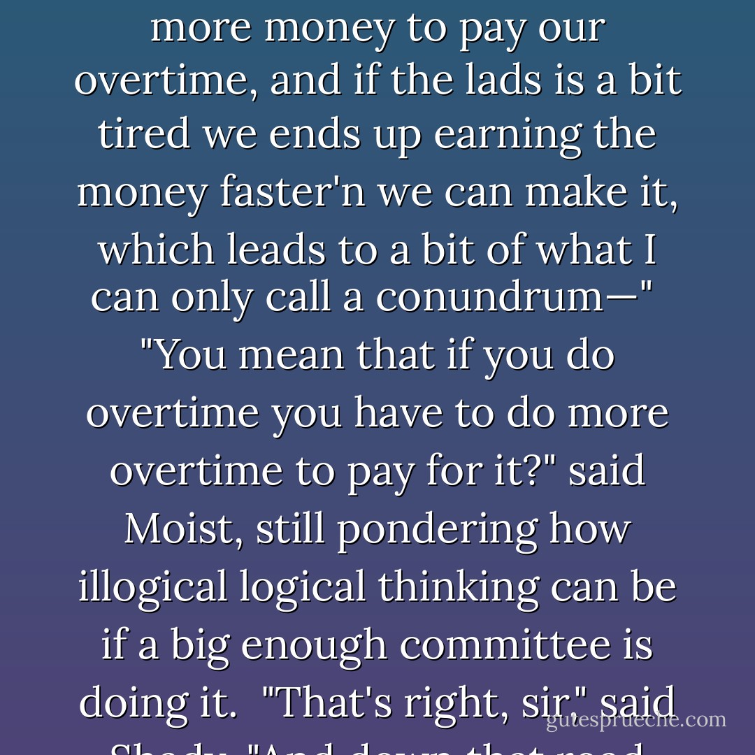 Is that all, sir? Only we've got stuff to finish before our knocking-off time, you see, and if we stay late we have to make more money to pay our overtime, and if the lads is a bit tired we ends up earning the money faster'n we can make it, which leads to a bit of what I can only call a conundrum—"<br /><br />"You mean that if you do overtime you have to do more overtime to pay for it?" said Moist, still pondering how illogical logical thinking can be if a big enough committee is doing it.<br /><br />"That's right, sir," said Shady. "And down that road madness lies."<br /><br />"It's a very short road," said Moist, nodding. - Terry Pratchett