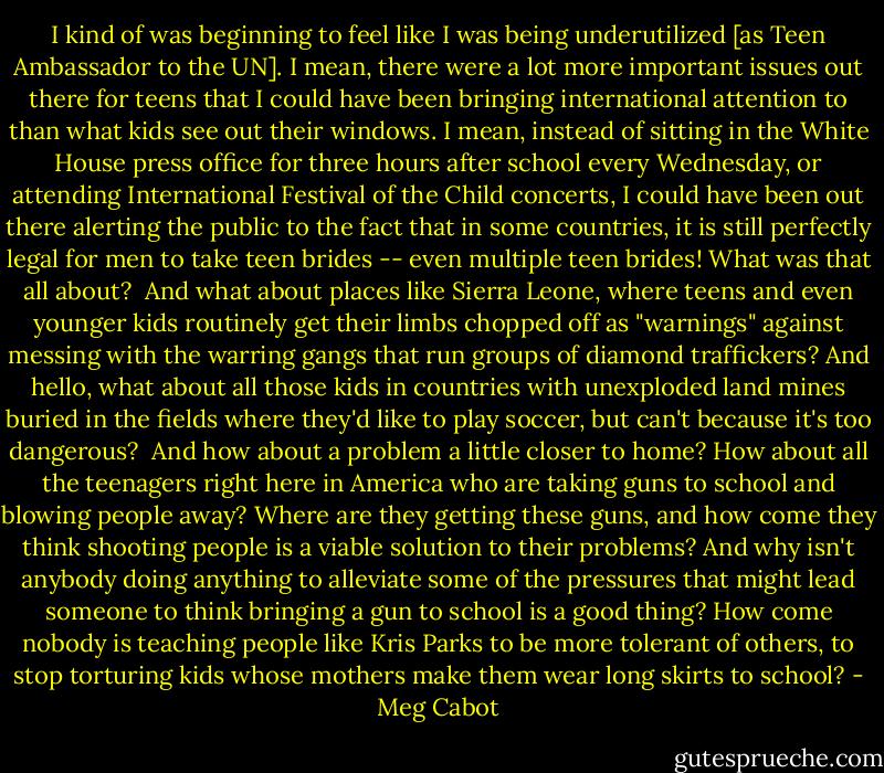 I kind of was beginning to feel like I was being underutilized [as Teen Ambassador to the UN]. I mean, there were a lot more important issues out there for teens that I could have been bringing international attention to than what kids see out their windows. I mean, instead of sitting in the White House press office for three hours after school every Wednesday, or attending International Festival of the Child concerts, I could have been out there alerting the public to the fact that in some countries, it is still perfectly legal for men to take teen brides -- even multiple teen brides! What was that all about?<br /><br />And what about places like Sierra Leone, where teens and even younger kids routinely get their limbs chopped off as "warnings" against messing with the warring gangs that run groups of diamond traffickers? And hello, what about all those kids in countries with unexploded land mines buried in the fields where they'd like to play soccer, but can't because it's too dangerous?<br /><br />And how about a problem a little closer to home? How about all the teenagers right here in America who are taking guns to school and blowing people away? Where are they getting these guns, and how come they think shooting people is a viable solution to their problems? And why isn't anybody doing anything to alleviate some of the pressures that might lead someone to think bringing a gun to school is a good thing? How come nobody is teaching people like Kris Parks to be more tolerant of others, to stop torturing kids whose mothers make them wear long skirts to school? - Meg Cabot