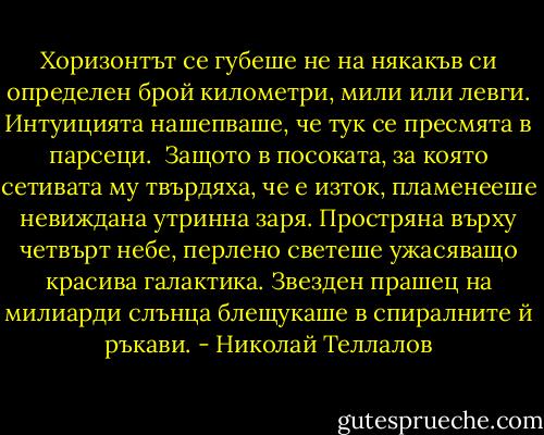 Хоризонтът се губеше не на някакъв си определен брой километри, мили или левги. Интуицията нашепваше, че тук се пресмята в парсеци. <br />Защото в посоката, за която сетивата му твърдяха, че е изток, пламенееше невиждана утринна заря.<br />Простряна върху четвърт небе, перлено светеше ужасяващо красива галактика. Звезден прашец на милиарди слънца блещукаше в спиралните й ръкави. - Николай Теллалов