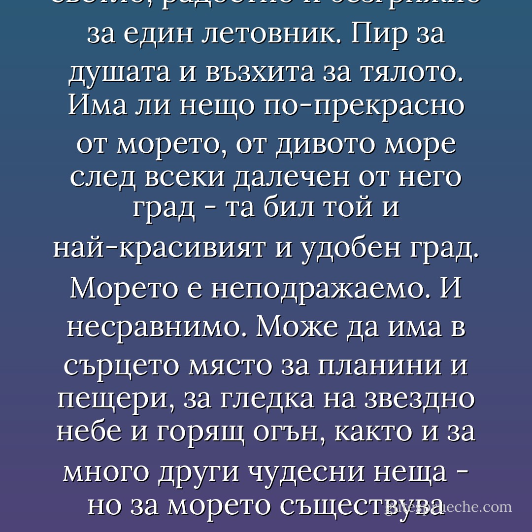 Морето!<br />Вълшебна дума, която означава всичко светло, радостно и безгрижно за един летовник. Пир за душата и възхита за тялото. Има ли нещо по-прекрасно от морето, от дивото море след всеки далечен от него град - та бил той и най-красивият и удобен град. Морето е неподражаемо. И несравнимо. Може да има в сърцето място за планини и пещери, за гледка на звездно небе и горящ огън, както и за много други чудесни неща - но за морето съществува свято запазена територия. Завинаги. - Николай Теллалов