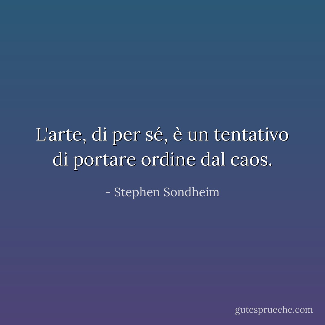 L'arte, di per sé, è un tentativo di portare ordine dal caos. - Stephen Sondheim