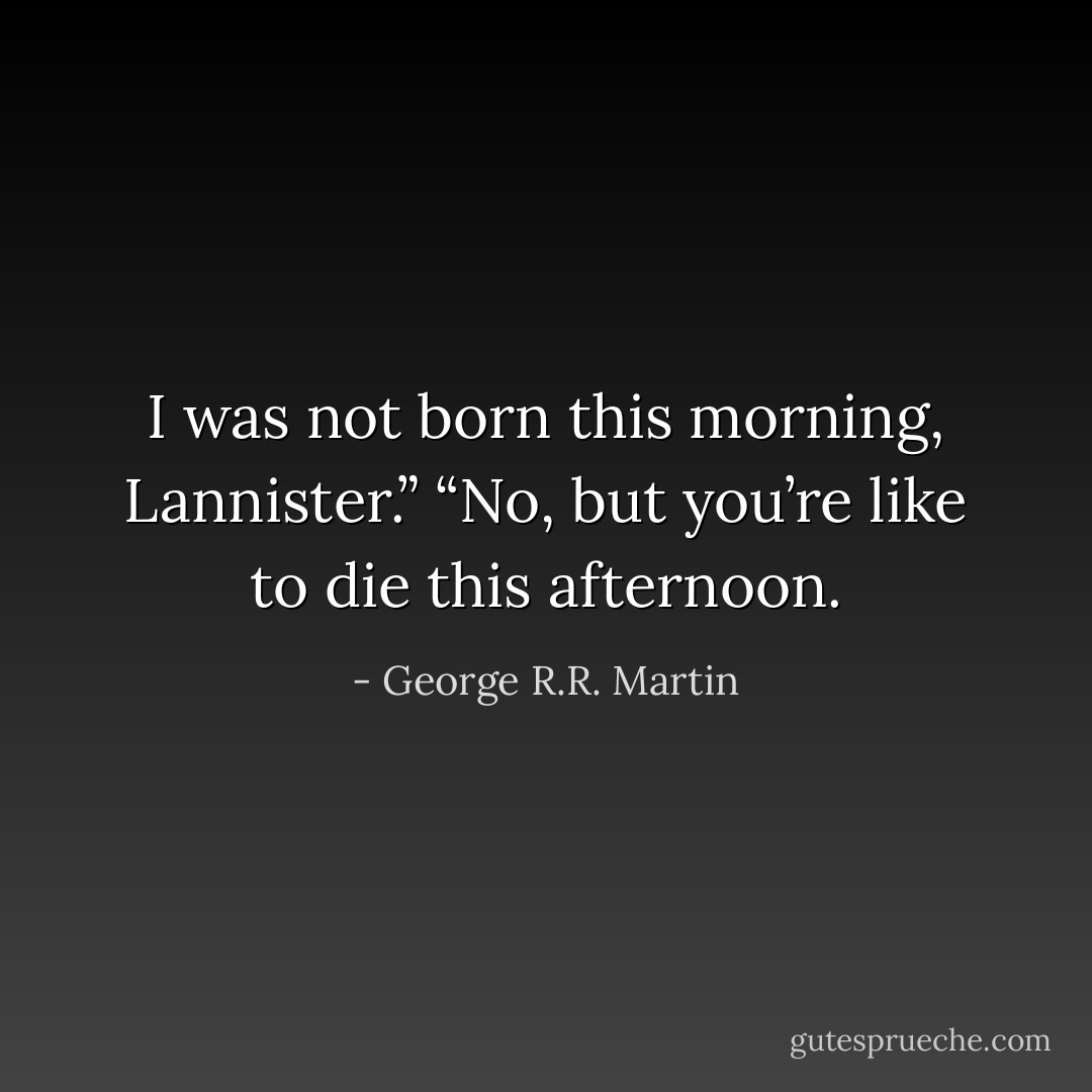 I was not born this morning, Lannister.”<br />“No, but you’re like to die this afternoon. - George R.R. Martin