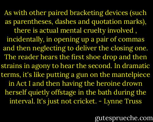As with other paired bracketing devices (such as parentheses, dashes and quotation marks), there is actual mental cruelty involved , incidentally, in opening up a pair of commas and then neglecting to deliver the closing one. The reader hears the first shoe drop and then strains in agony to hear the second. In dramatic terms, it's like putting a gun on the mantelpiece in Act I and then having the heroine drown herself quietly offstage in the bath during the interval. It's just not cricket. - Lynne Truss