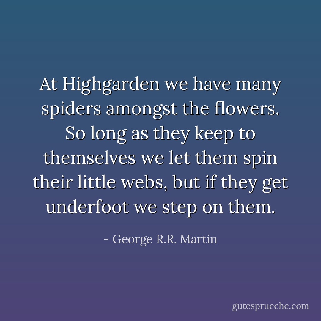 At Highgarden we have many spiders amongst the flowers. So long as they keep to themselves we let them<br />spin their little webs, but if they get underfoot we step on them. - George R.R. Martin