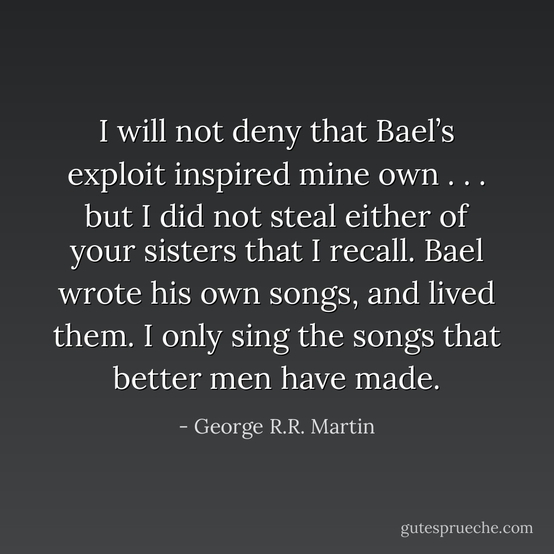 I will not deny that Bael’s exploit inspired mine own . . . but I did not steal either of your sisters that I recall. Bael wrote his own songs, and lived them. I only sing the songs that better men have made. - George R.R. Martin