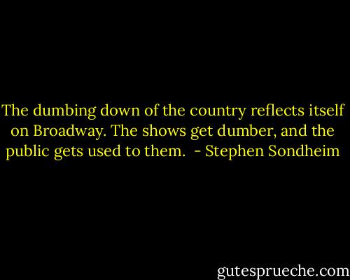 The dumbing down of the country reflects itself on Broadway. The shows get dumber, and the public gets used to them.  - Stephen Sondheim