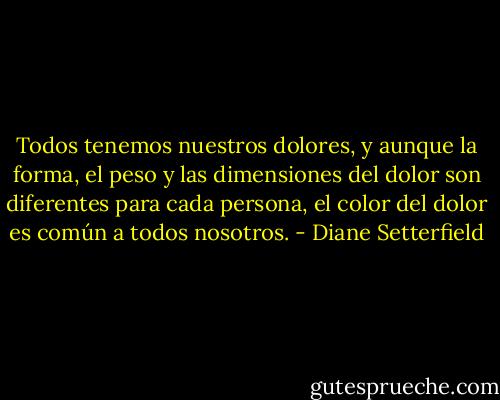 Todos tenemos nuestros dolores, y aunque la forma, el peso y las dimensiones del dolor son diferentes para cada persona, el color del dolor es común a todos nosotros. - Diane Setterfield