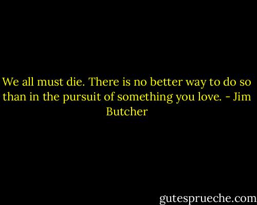 We all must die. There is no better way to do so than in the pursuit of something you love. - Jim Butcher
