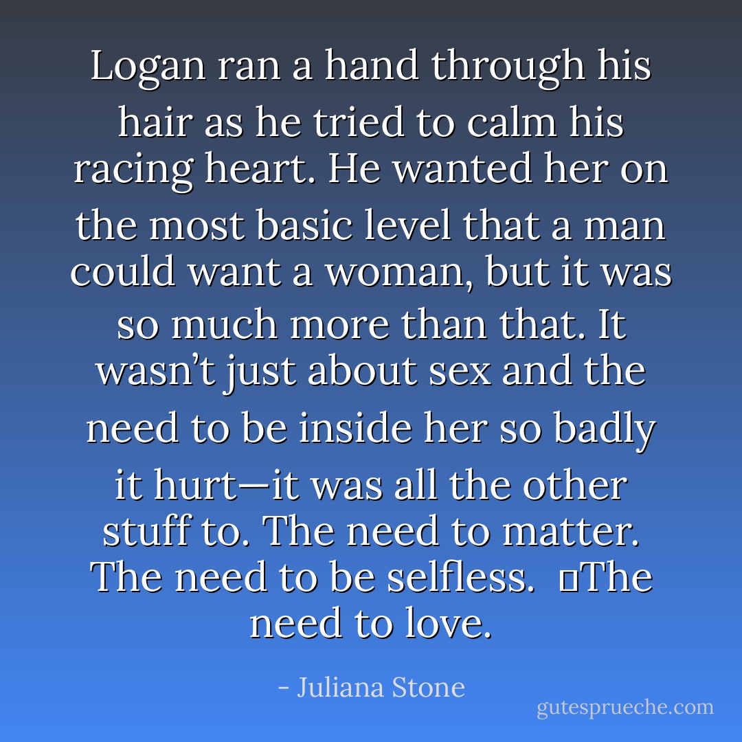 Logan ran a hand through his hair as he tried to calm his racing heart. He wanted her on the most basic level that a man could want a woman, but it was so much more than that. It wasn’t just about sex and the need to be inside her so badly it hurt—it was all the other stuff to. The need to matter. The need to be selfless. <br />	The need to love. - Juliana Stone