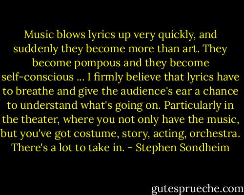 Music blows lyrics up very quickly, and suddenly they become more than art. They become pompous and they become self-conscious ... I firmly believe that lyrics have to breathe and give the audience's ear a chance to understand what's going on. Particularly in the theater, where you not only have the music, but you've got costume, story, acting, orchestra. There's a lot to take in. - Stephen Sondheim