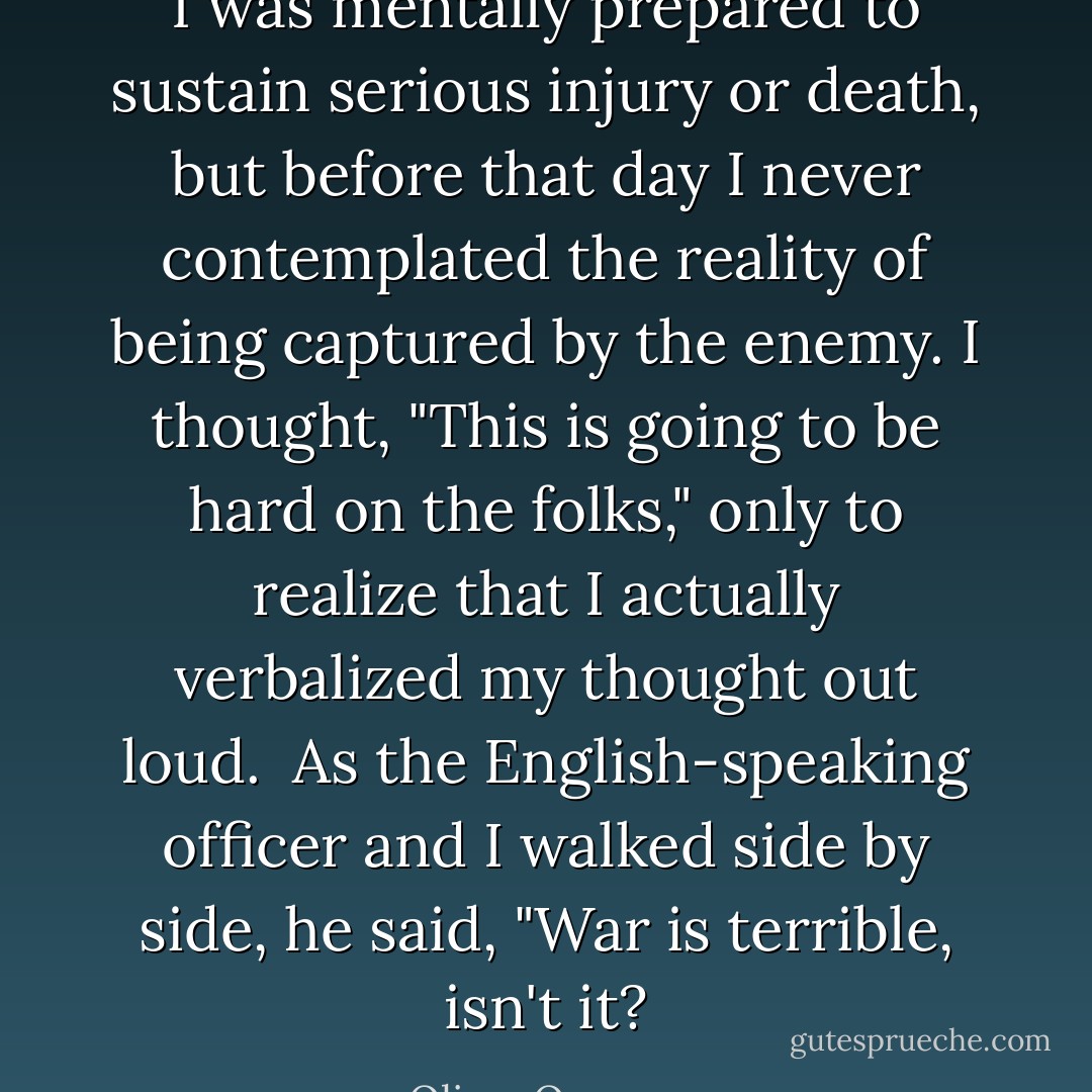 I was mentally prepared to sustain serious injury or death, but before that day I never contemplated the reality of being captured by the enemy. I thought, "This is going to be hard on the folks," only to realize that I actually verbalized my thought out loud.<br /><br />As the English-speaking officer and I walked side by side, he said, "War is terrible, isn't it? - Oliver Omanson