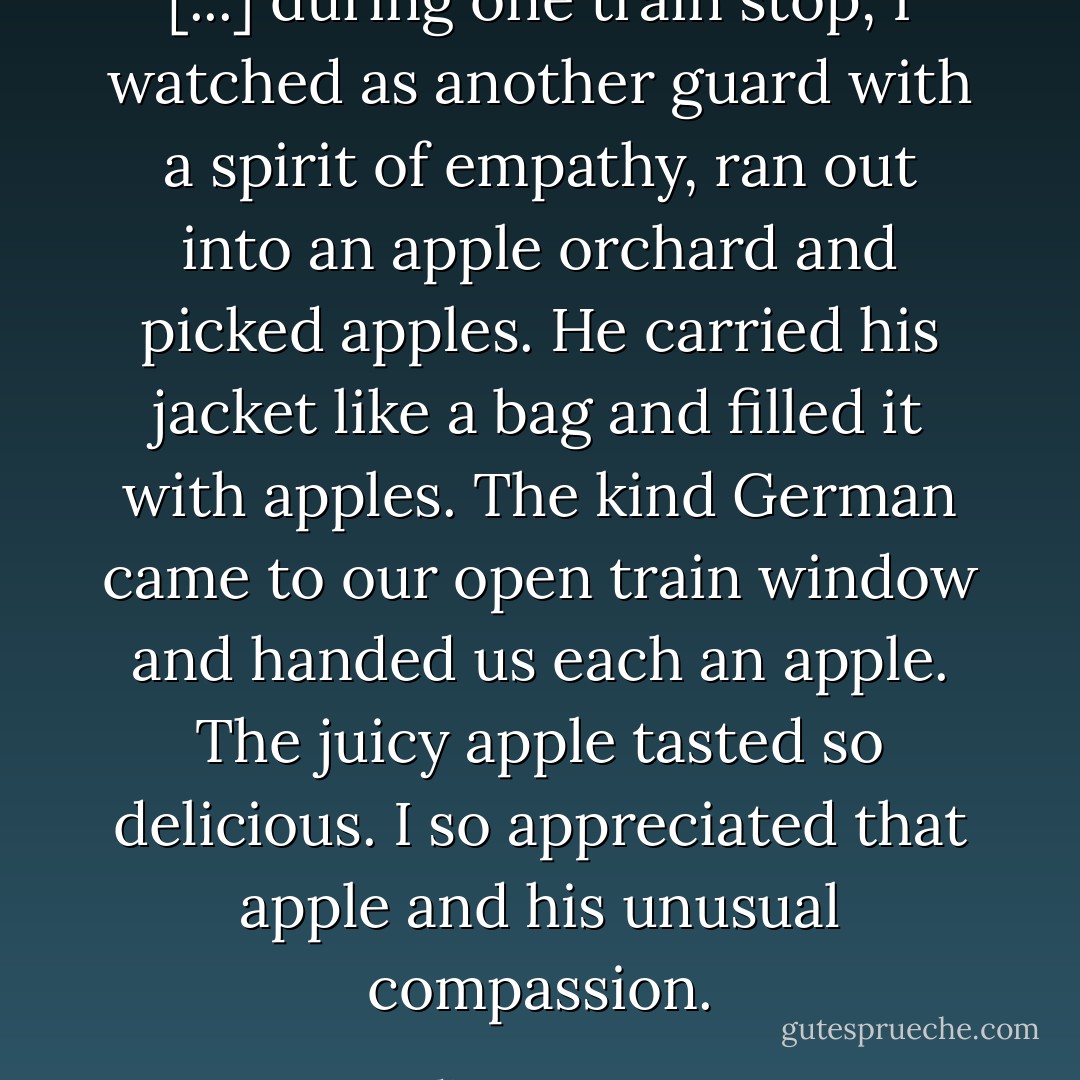 [...] during one train stop, I watched as another guard with a spirit of empathy, ran out into an apple orchard and picked apples. He carried his jacket like a bag and filled it with apples. The kind German came to our open train window and handed us each an apple. The juicy apple tasted so delicious. I so appreciated that apple and his unusual compassion. - Oliver Omanson