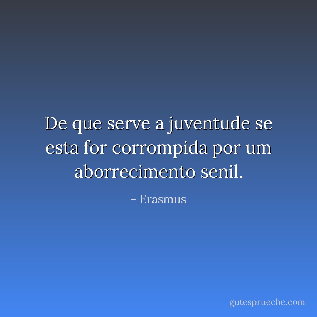 De que serve a juventude se esta for corrompida por um aborrecimento senil. - Erasmus
