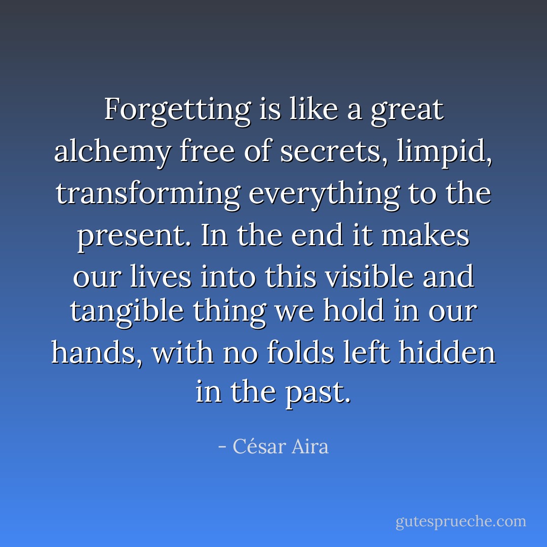 Forgetting is like a great alchemy free of secrets, limpid, transforming everything to the present. In the end it makes our lives into this visible and tangible thing we hold in our hands, with no folds left hidden in the past. - César Aira