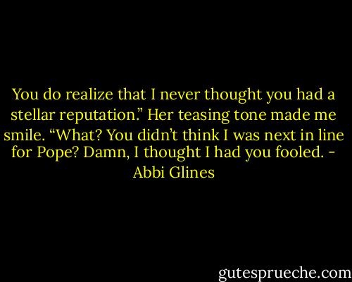 You do realize that I never thought you had a stellar<br />reputation.” Her teasing tone made me smile.<br />“What? You didn’t think I was next in line for Pope? Damn, I thought I had you fooled. - Abbi Glines