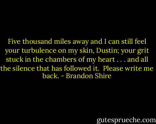 Five thousand miles away and I can still feel your turbulence on my skin, Dustin; your grit stuck in the chambers of my heart . . . and all the silence that has followed it.<br /><br />Please write me back. - Brandon Shire